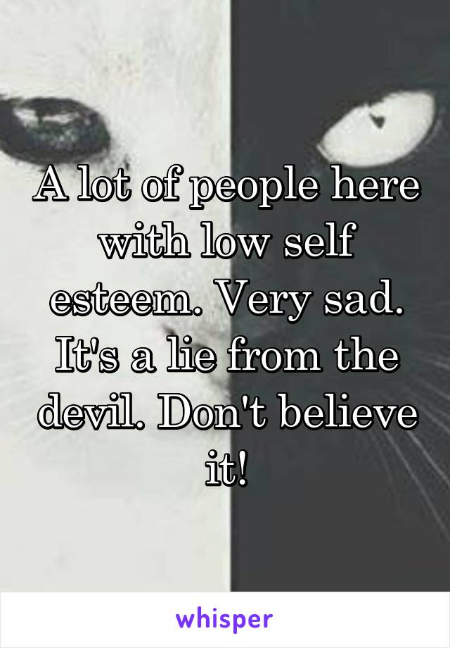 A lot of people here with low self esteem. Very sad. It's a lie from the devil. Don't believe it!