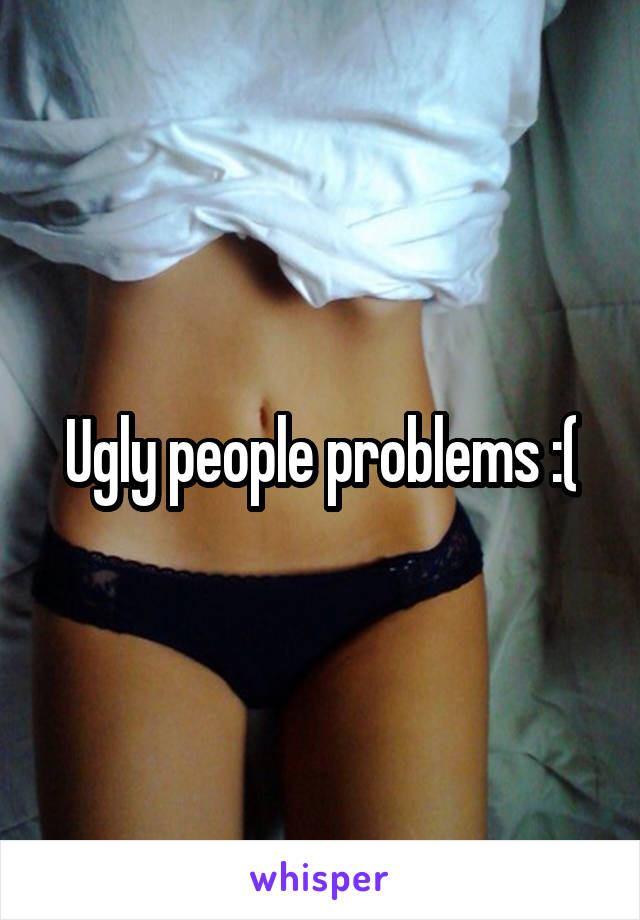 Ugly people problems :(