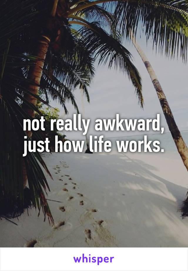 not really awkward, just how life works.