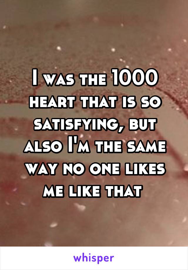 I was the 1000 heart that is so satisfying, but also I'm the same way no one likes me like that 