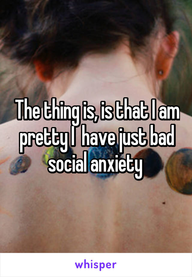 The thing is, is that I am pretty I  have just bad social anxiety 