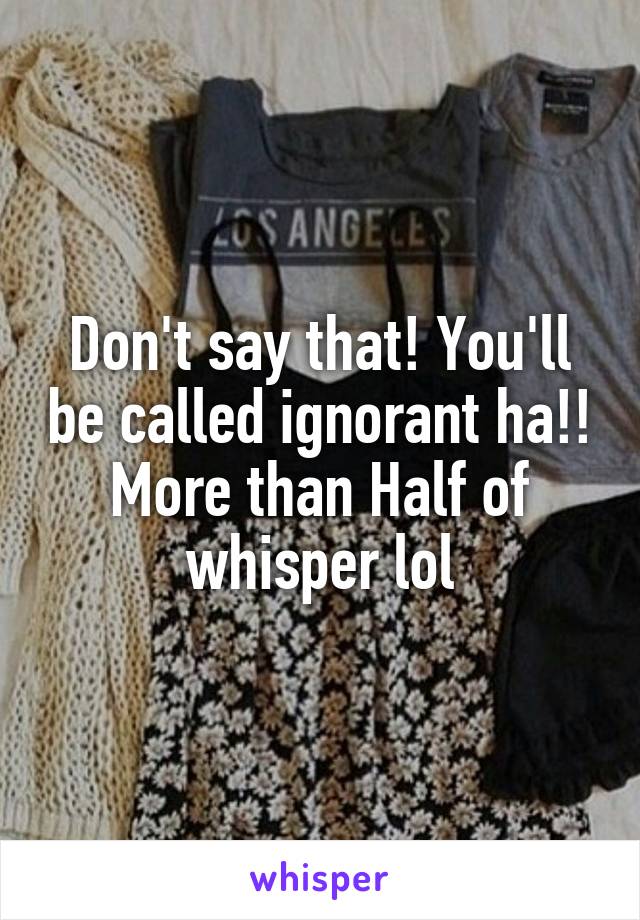 Don't say that! You'll be called ignorant ha!! More than Half of whisper lol