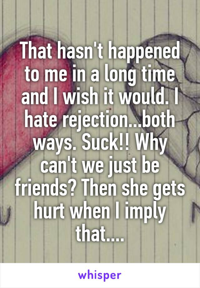 That hasn't happened to me in a long time and I wish it would. I hate rejection...both ways. Suck!! Why can't we just be friends? Then she gets hurt when I imply that....