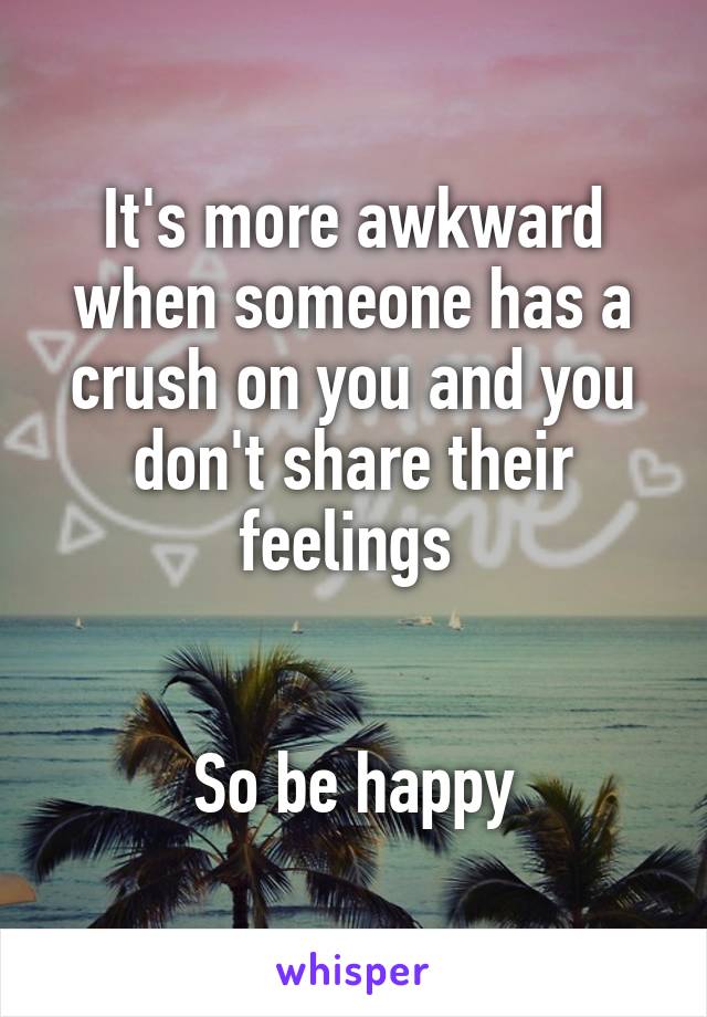 It's more awkward when someone has a crush on you and you don't share their feelings 


So be happy