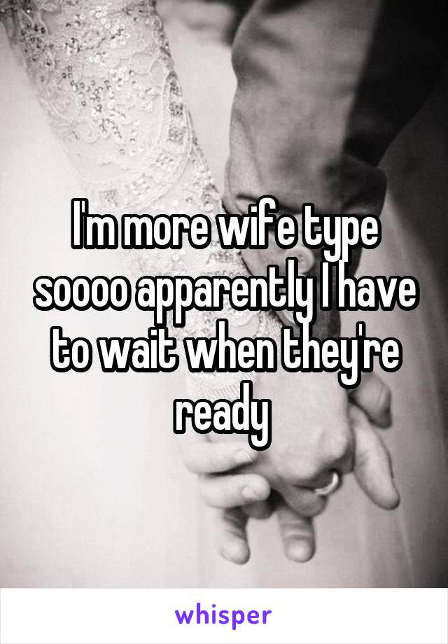 I'm more wife type soooo apparently I have to wait when they're ready 