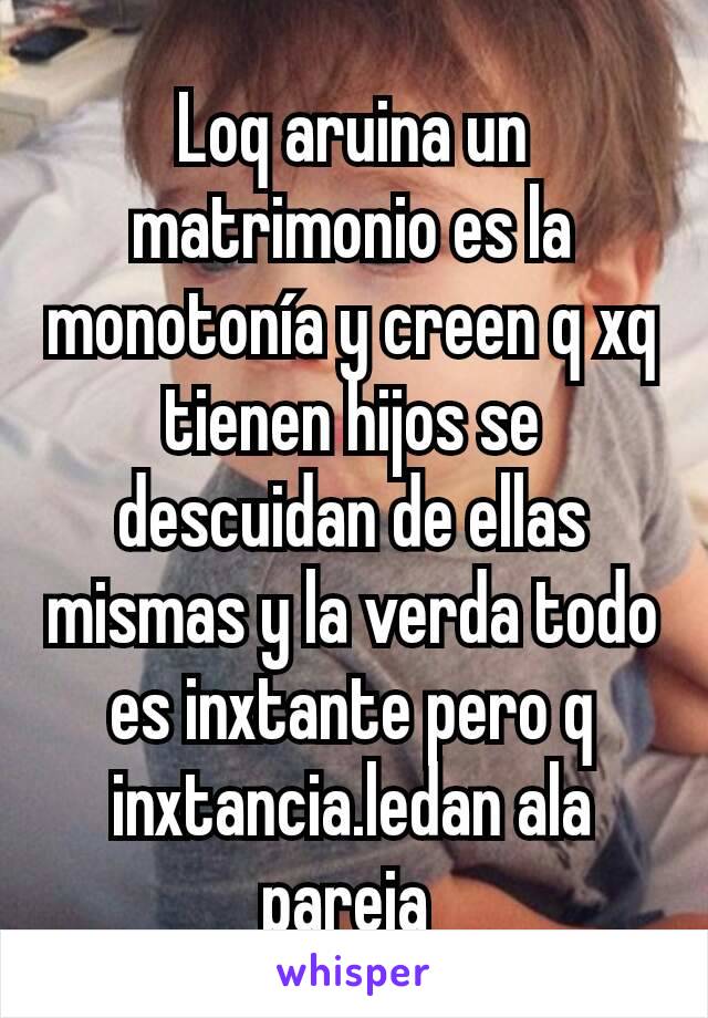 Loq aruina un matrimonio es la monotonía y creen q xq tienen hijos se descuidan de ellas mismas y la verda todo es inxtante pero q inxtancia.ledan ala pareja 