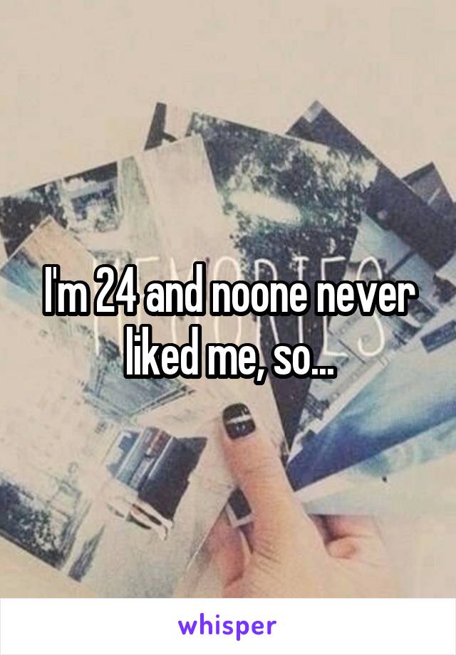 I'm 24 and noone never liked me, so...