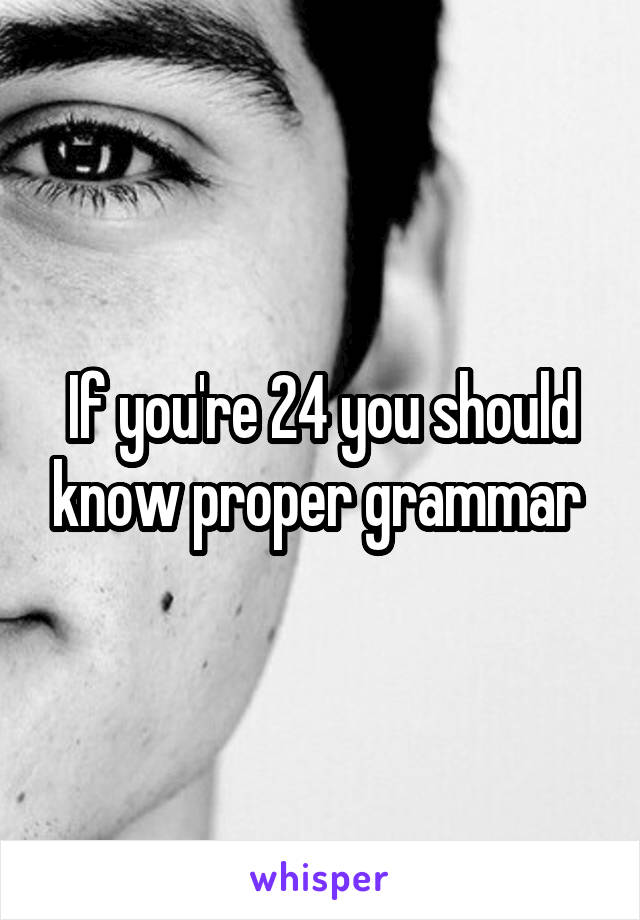 If you're 24 you should know proper grammar 