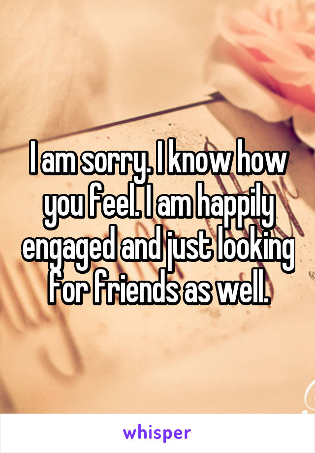 I am sorry. I know how you feel. I am happily engaged and just looking for friends as well.