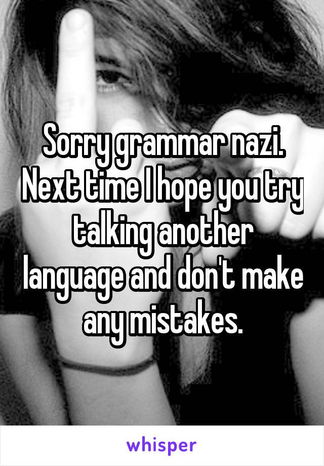 Sorry grammar nazi. Next time I hope you try talking another language and don't make any mistakes.