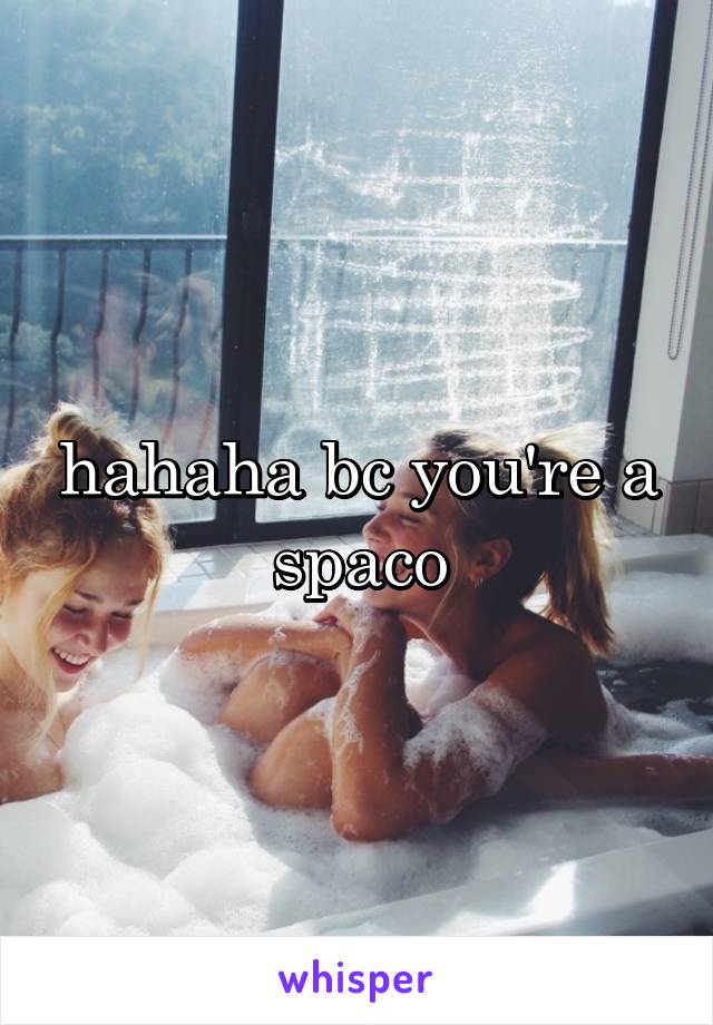 hahaha bc you're a spaco