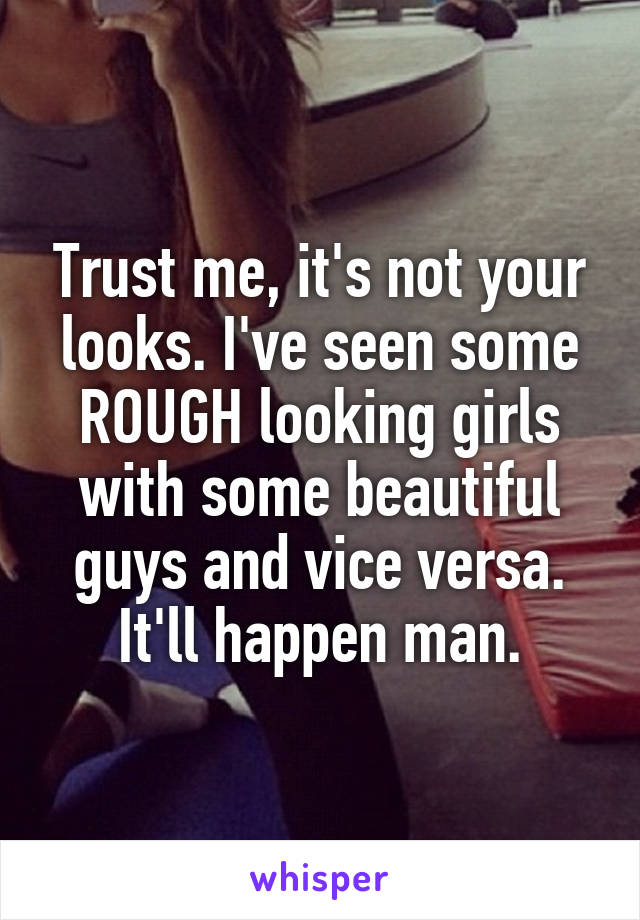 Trust me, it's not your looks. I've seen some ROUGH looking girls with some beautiful guys and vice versa. It'll happen man.