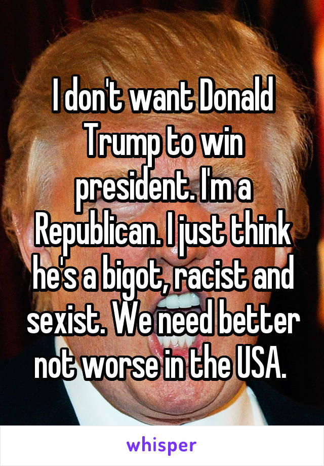 I don't want Donald Trump to win president. I'm a Republican. I just think he's a bigot, racist and sexist. We need better not worse in the USA. 