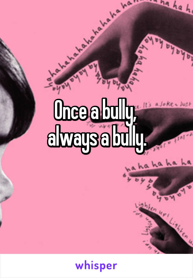 Once a bully, 
always a bully.
