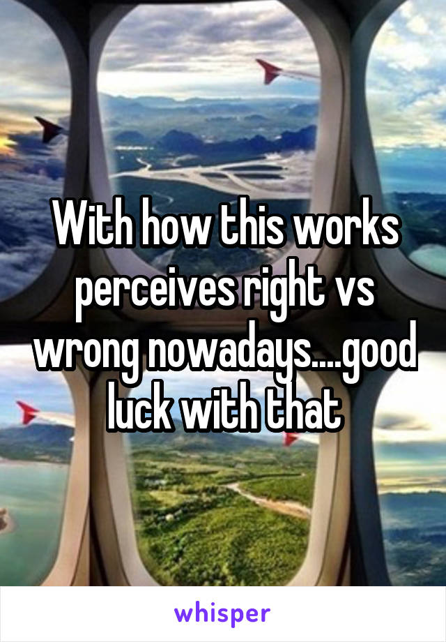 With how this works perceives right vs wrong nowadays....good luck with that