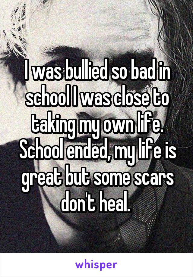 I was bullied so bad in school I was close to taking my own life. School ended, my life is great but some scars don't heal. 