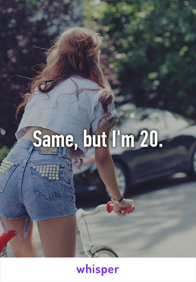 Same, but I'm 20.
