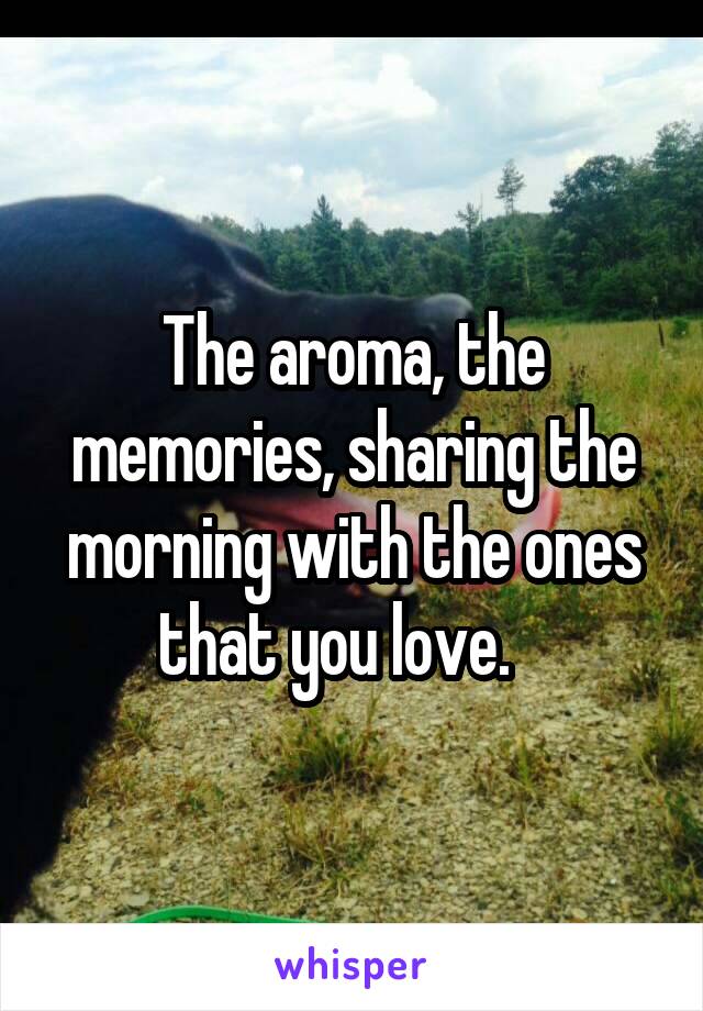 The aroma, the memories, sharing the morning with the ones that you love.   