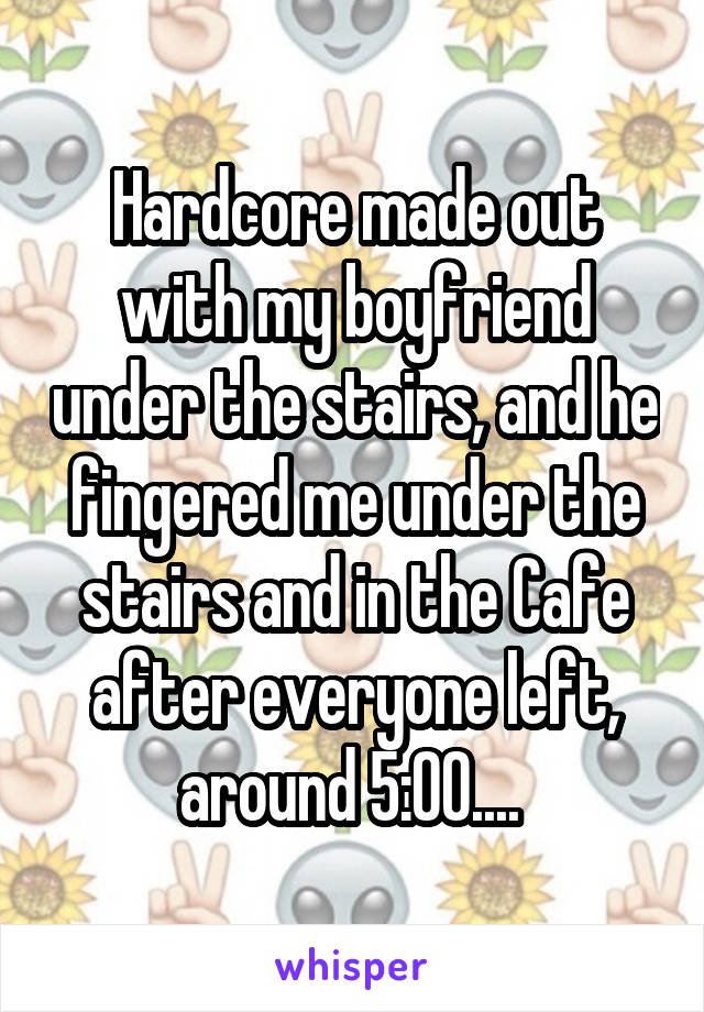 Hardcore made out with my boyfriend under the stairs, and he fingered me under the stairs and in the Cafe after everyone left, around 5:00.... 