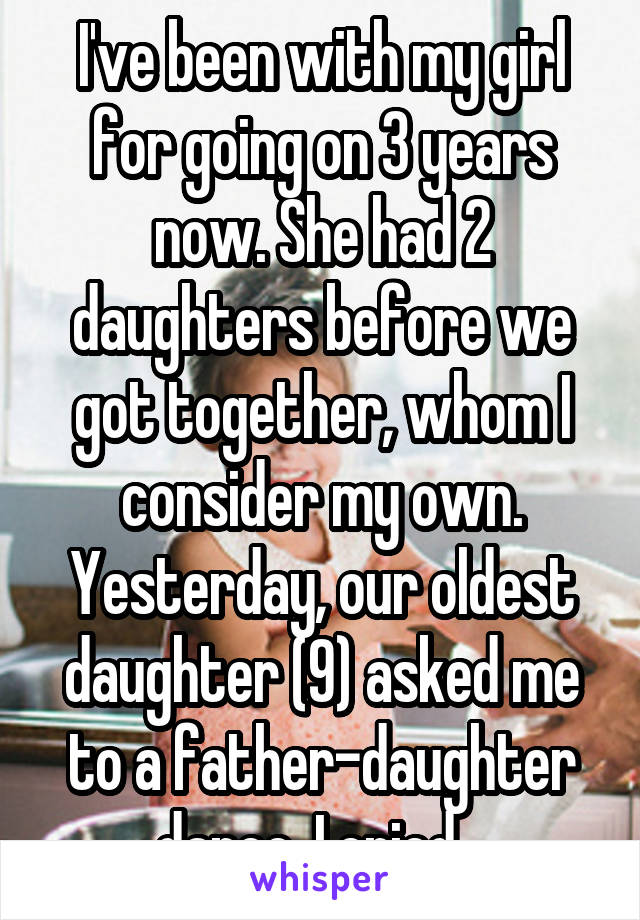 I've been with my girl for going on 3 years now. She had 2 daughters before we got together, whom I consider my own.
Yesterday, our oldest daughter (9) asked me to a father-daughter dance. I cried...