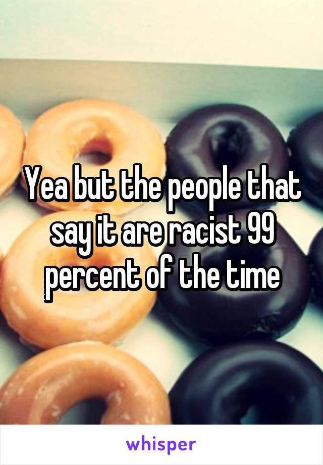 Yea but the people that say it are racist 99 percent of the time