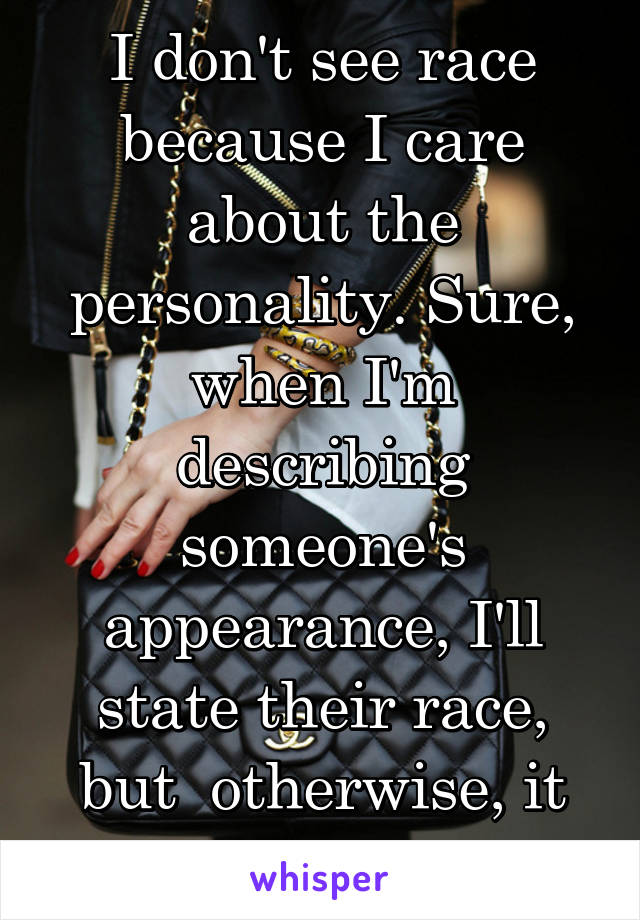 I don't see race because I care about the personality. Sure, when I'm describing someone's appearance, I'll state their race, but  otherwise, it doesn't matter