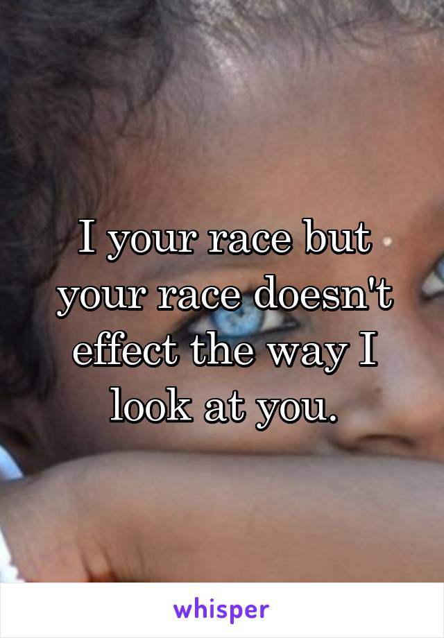 I your race but your race doesn't effect the way I look at you.