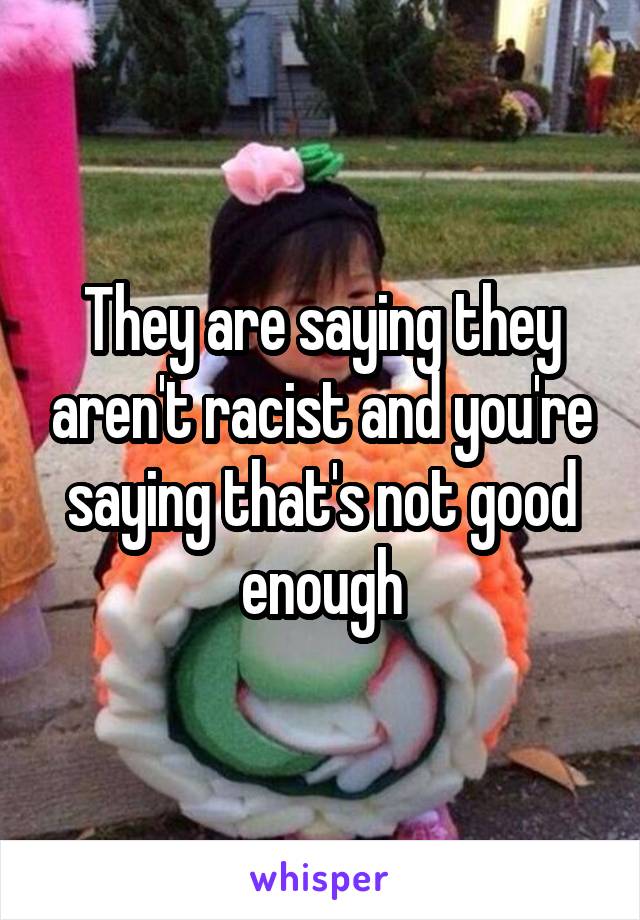 They are saying they aren't racist and you're saying that's not good enough