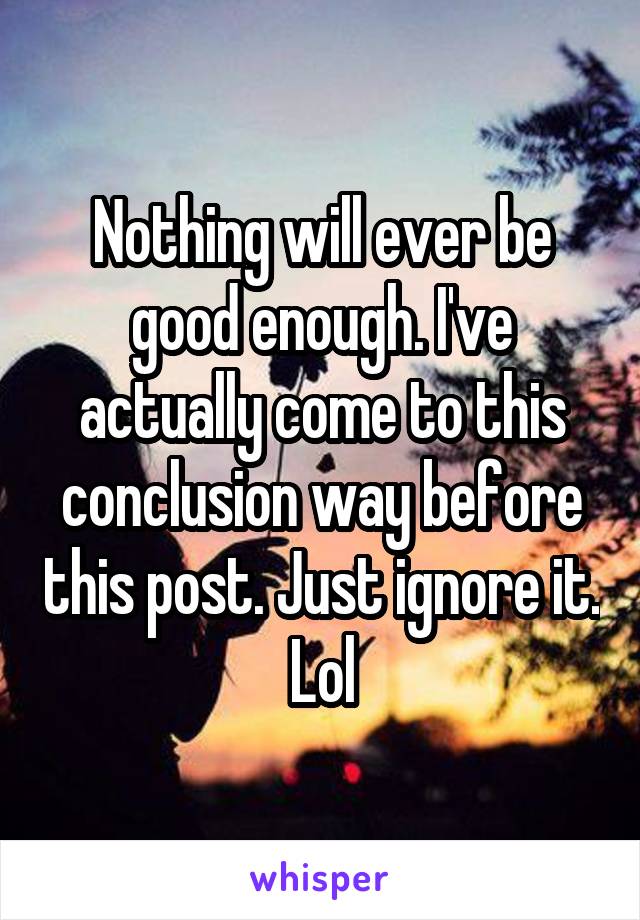 Nothing will ever be good enough. I've actually come to this conclusion way before this post. Just ignore it. Lol