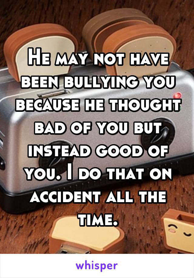 He may not have been bullying you because he thought bad of you but instead good of you. I do that on accident all the time.