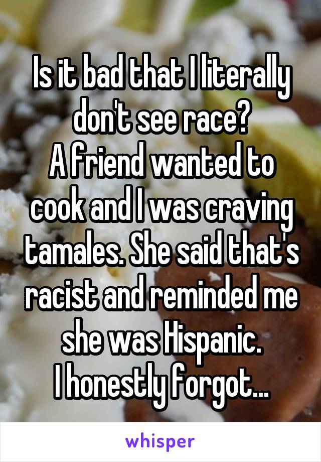 Is it bad that I literally don't see race?
A friend wanted to cook and I was craving tamales. She said that's racist and reminded me she was Hispanic.
I honestly forgot...