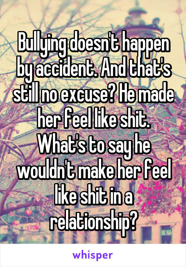 Bullying doesn't happen by accident. And that's still no excuse? He made her feel like shit. What's to say he wouldn't make her feel like shit in a relationship?