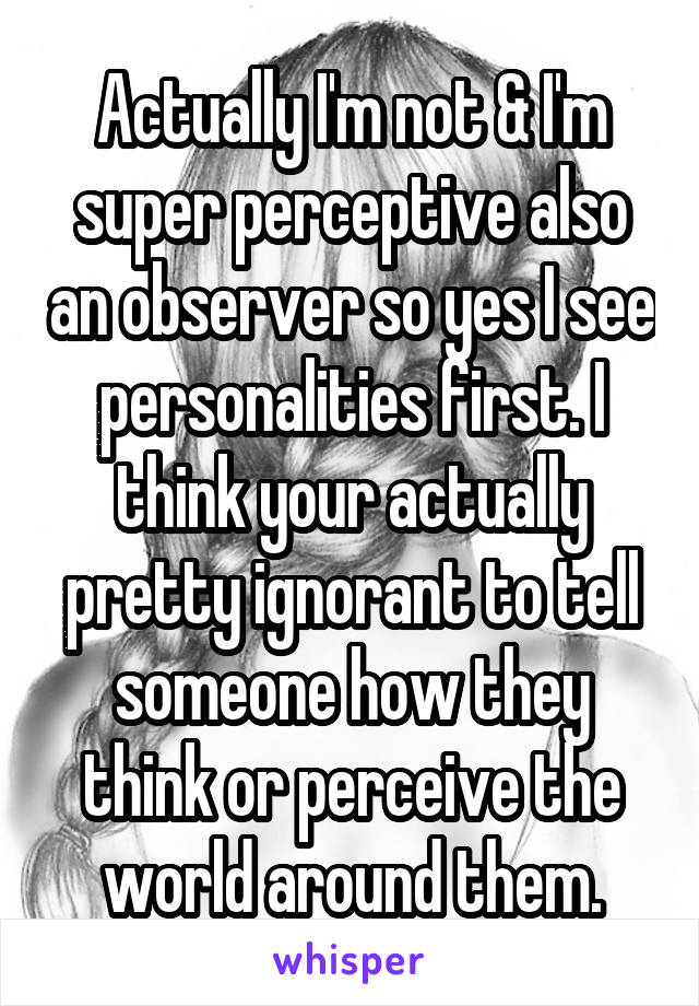 Actually I'm not & I'm super perceptive also an observer so yes I see personalities first. I think your actually pretty ignorant to tell someone how they think or perceive the world around them.