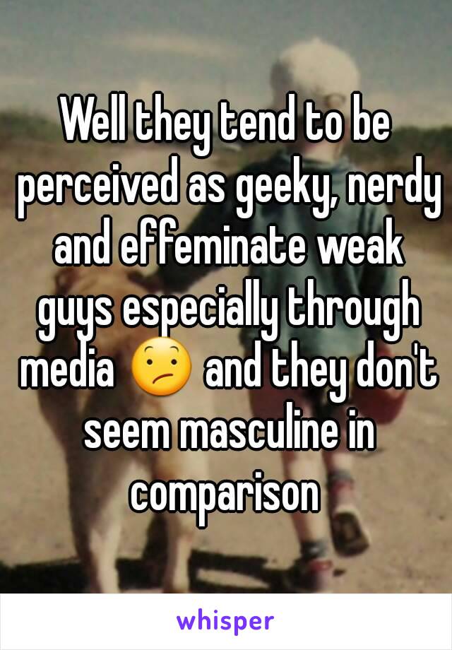 Well they tend to be perceived as geeky, nerdy and effeminate weak guys especially through media 😕 and they don't seem masculine in comparison 