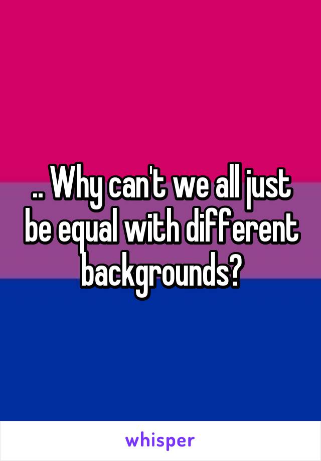 .. Why can't we all just be equal with different backgrounds?