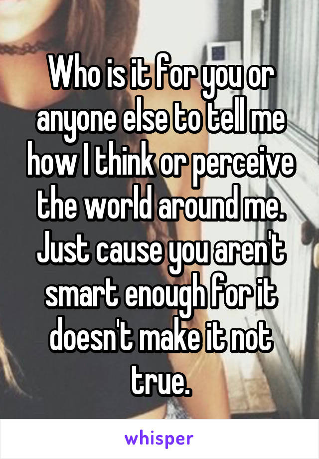 Who is it for you or anyone else to tell me how I think or perceive the world around me. Just cause you aren't smart enough for it doesn't make it not true.