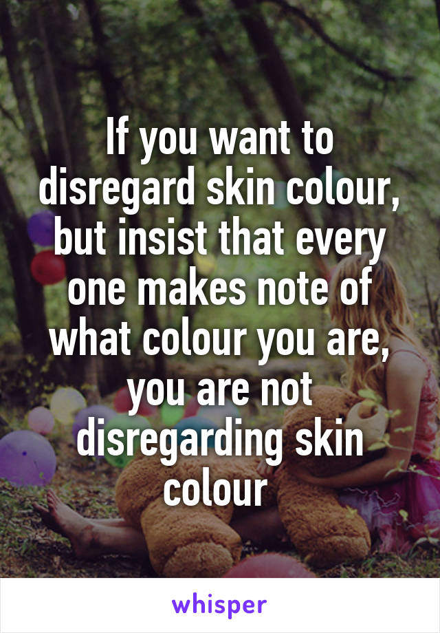 If you want to disregard skin colour, but insist that every one makes note of what colour you are, you are not disregarding skin colour 