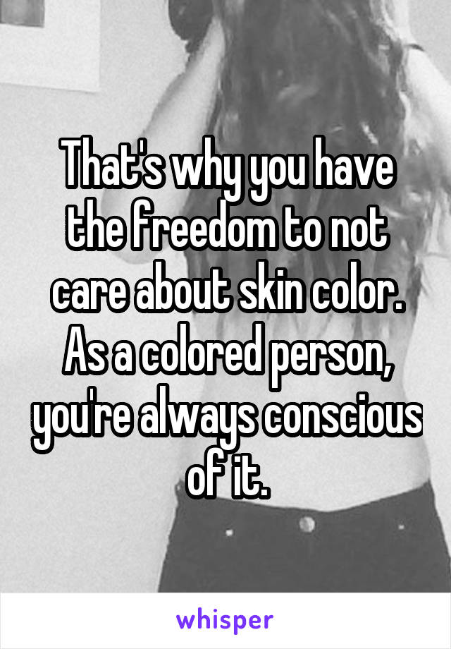 That's why you have the freedom to not care about skin color. As a colored person, you're always conscious of it.