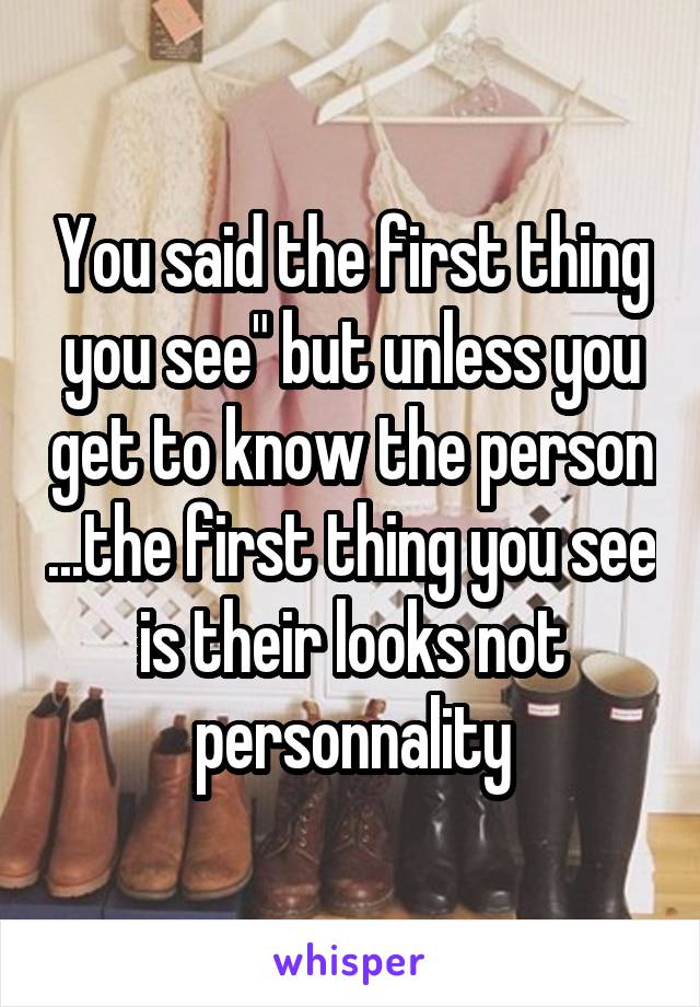 You said the first thing you see" but unless you get to know the person ...the first thing you see is their looks not personnality