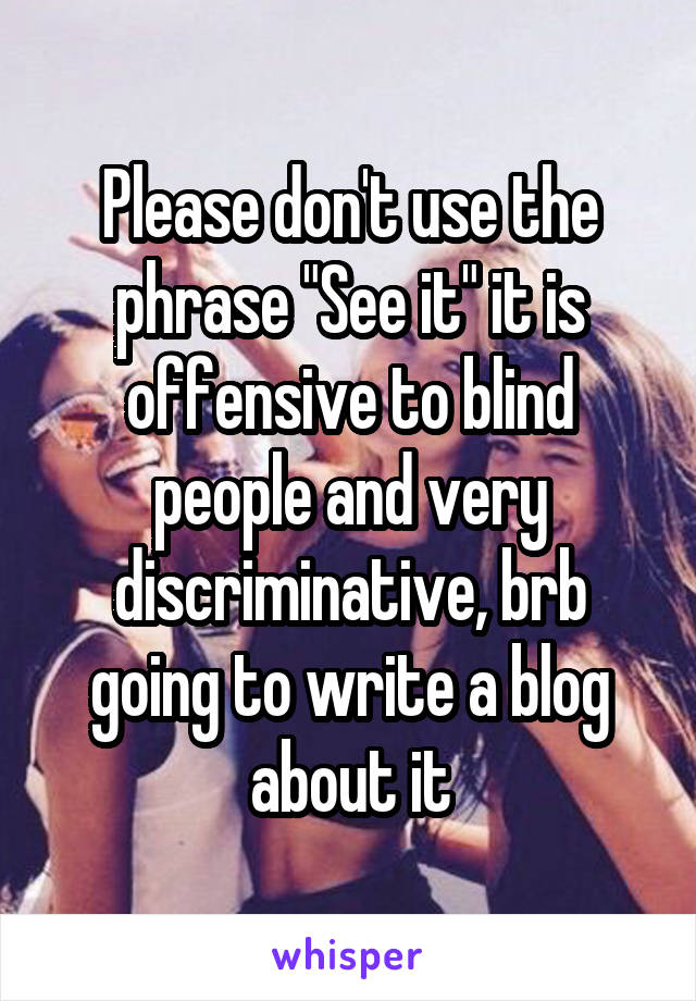 Please don't use the phrase "See it" it is offensive to blind people and very discriminative, brb going to write a blog about it