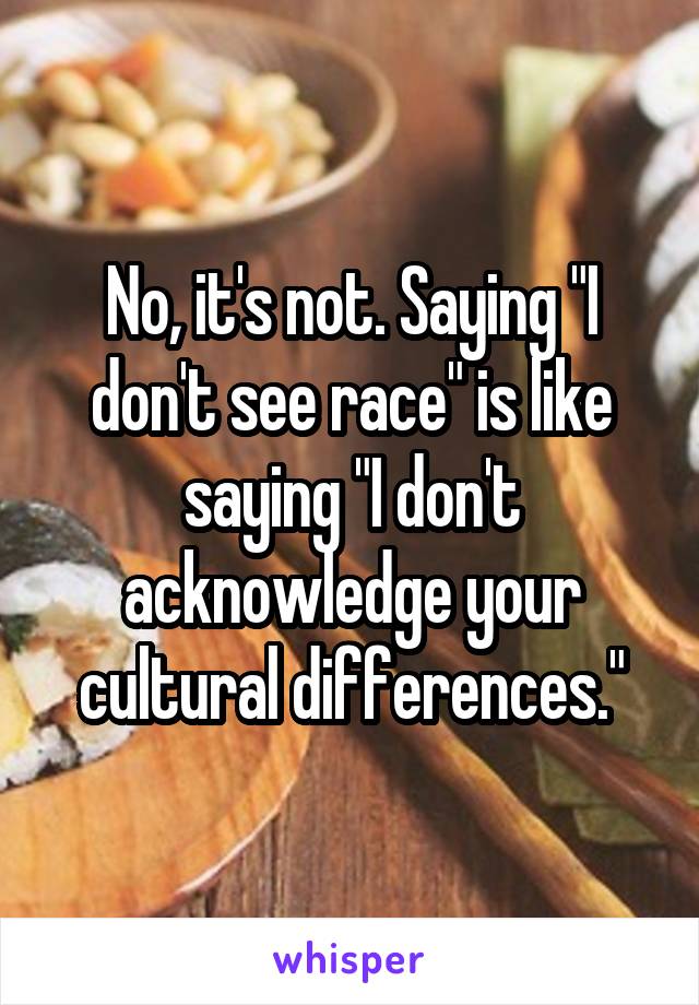 No, it's not. Saying "I don't see race" is like saying "I don't acknowledge your cultural differences."