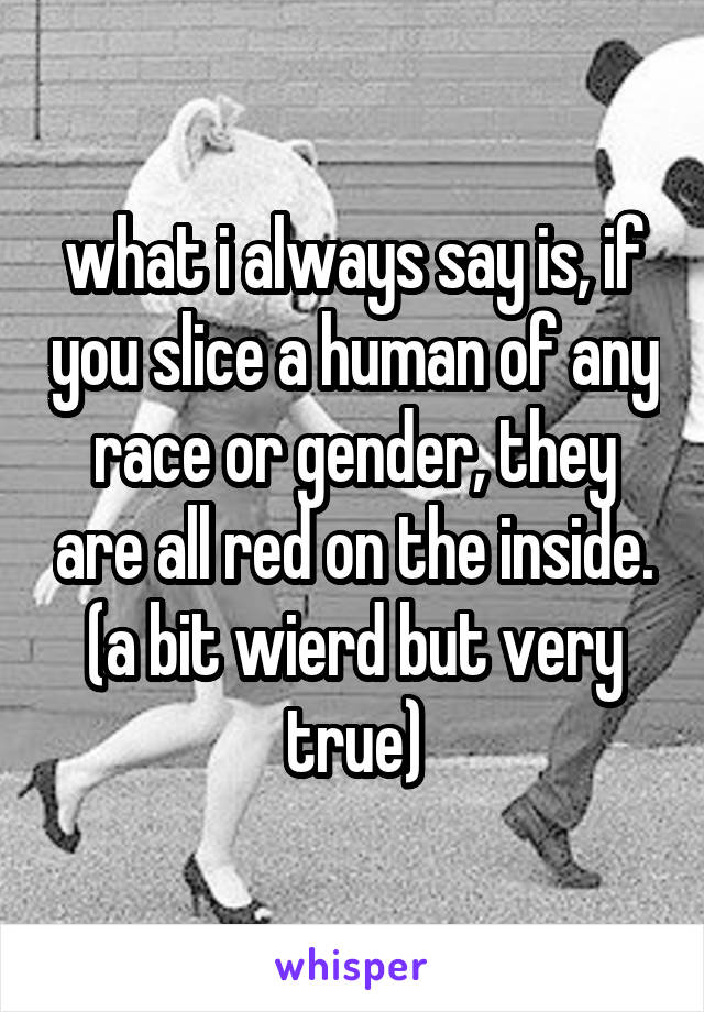 what i always say is, if you slice a human of any race or gender, they are all red on the inside. (a bit wierd but very true)