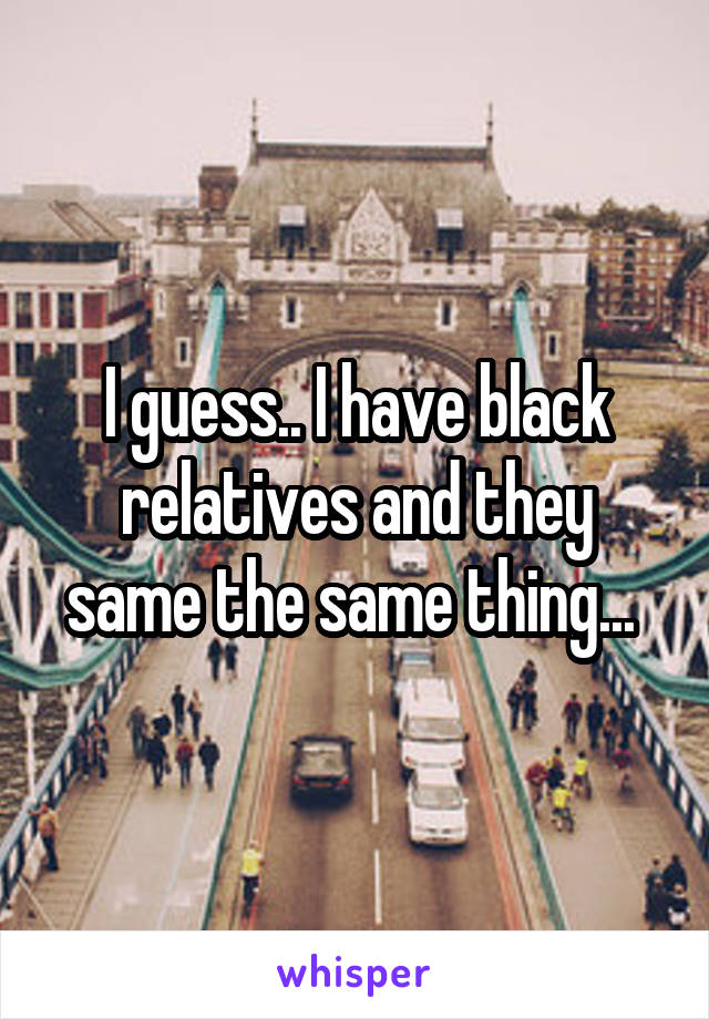 I guess.. I have black relatives and they same the same thing... 