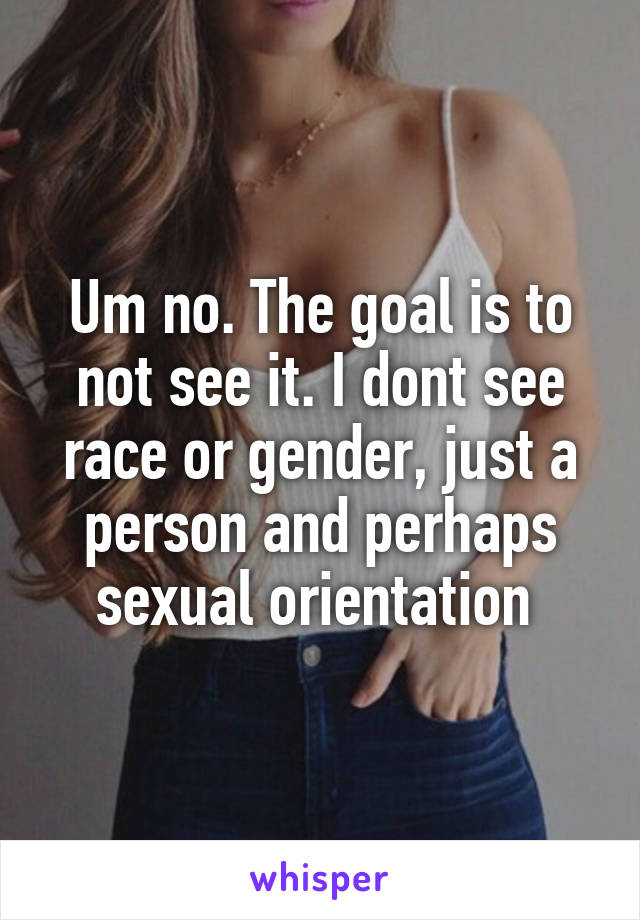 Um no. The goal is to not see it. I dont see race or gender, just a person and perhaps sexual orientation 