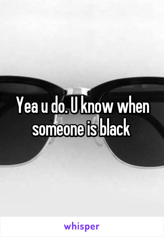 Yea u do. U know when someone is black 