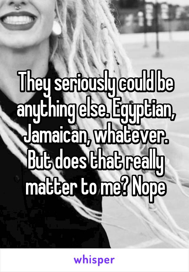 They seriously could be anything else. Egyptian, Jamaican, whatever. But does that really matter to me? Nope