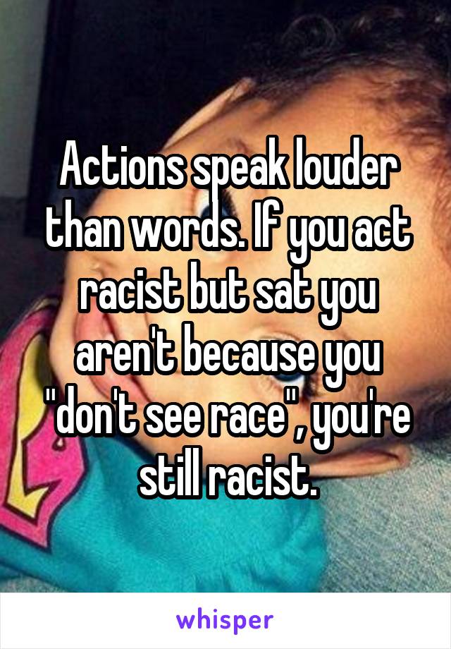 Actions speak louder than words. If you act racist but sat you aren't because you "don't see race", you're still racist.