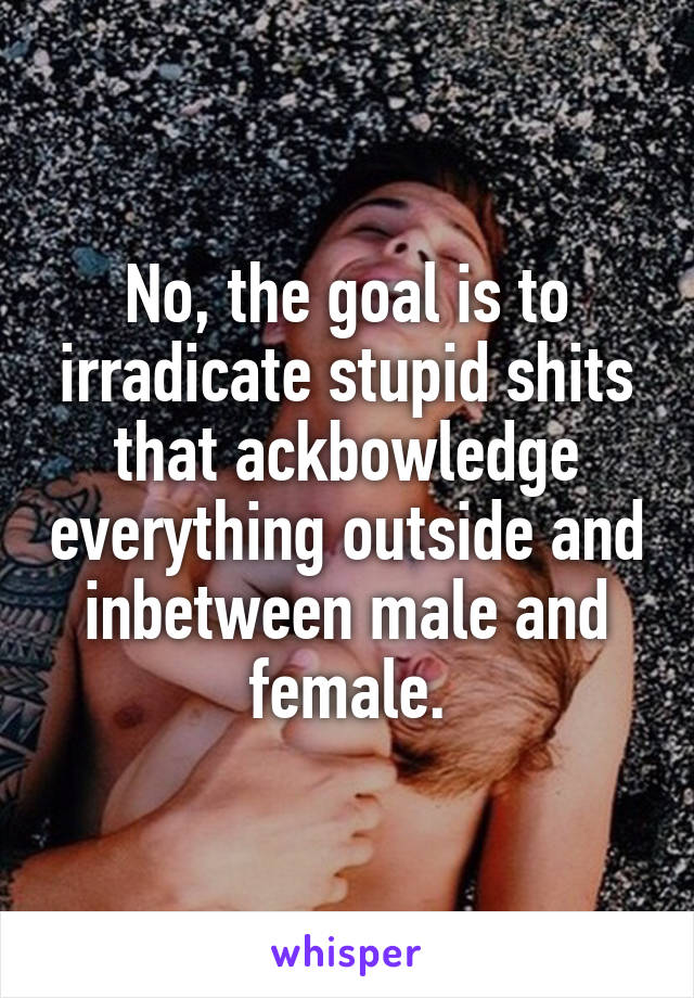 No, the goal is to irradicate stupid shits that ackbowledge everything outside and inbetween male and female.