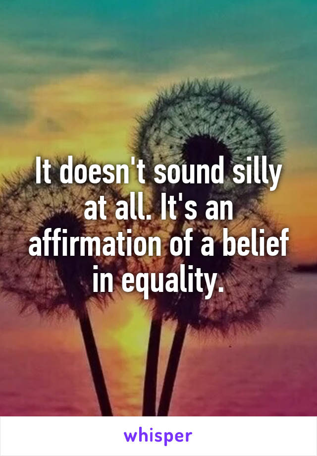 It doesn't sound silly at all. It's an affirmation of a belief in equality.