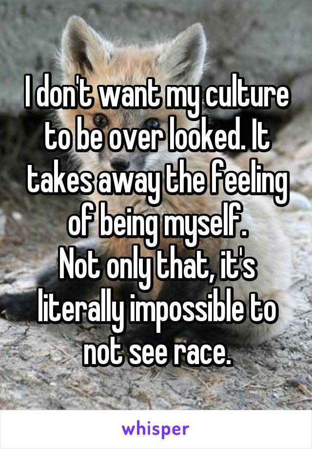 I don't want my culture to be over looked. It takes away the feeling of being myself.
Not only that, it's literally impossible to not see race.